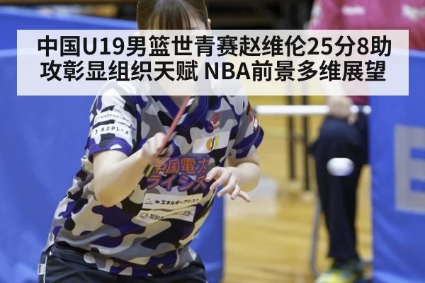 中国U19男篮世青赛赵维伦25分8助攻彰显组织天赋 NBA前景多维展望
