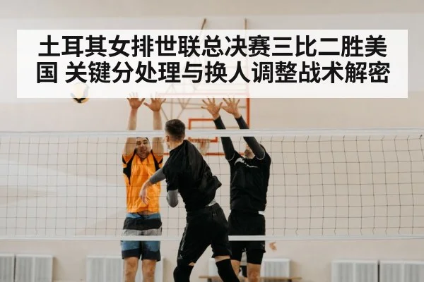 土耳其女排世联总决赛三比二胜美国 关键分处理与换人调整战术解密