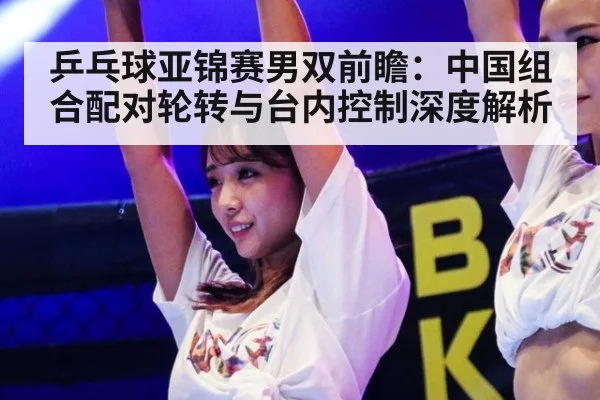 乒乓球亚锦赛男双前瞻：中国组合配对轮转与台内控制深度解析